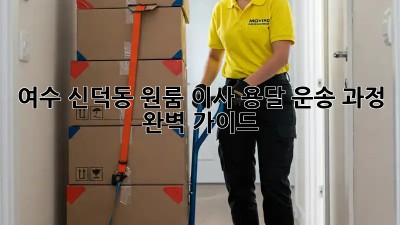 여수 신덕동 원룸 이사, 용달 운송 과정 완벽 가이드